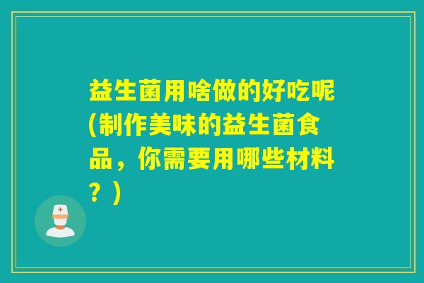 益生菌用啥做的好吃呢(制作美味的益生菌食品，你需要用哪些材料？)
