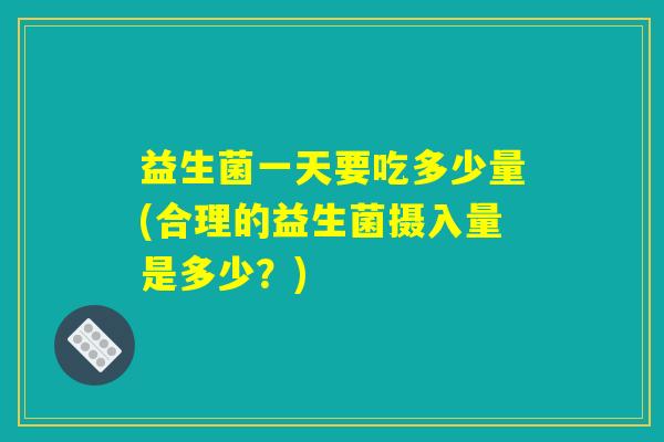 益生菌一天要吃多少量(合理的益生菌摄入量是多少？)