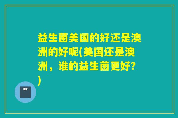 益生菌美国的好还是澳洲的好呢(美国还是澳洲，谁的益生菌更好？)