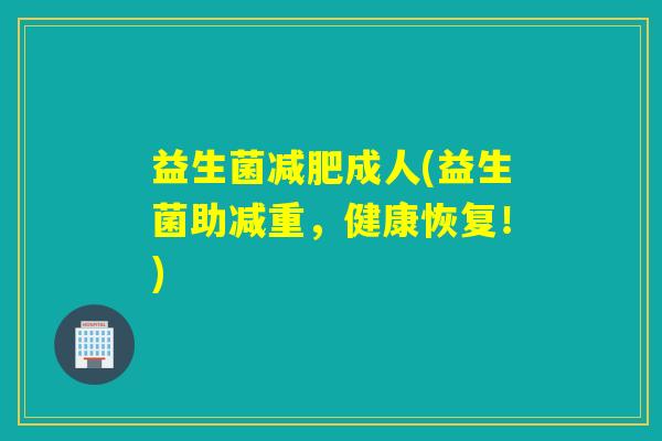 益生菌成人(益生菌助减重,健康恢复!) 益生菌成人(益生菌助减重,健康恢复!)