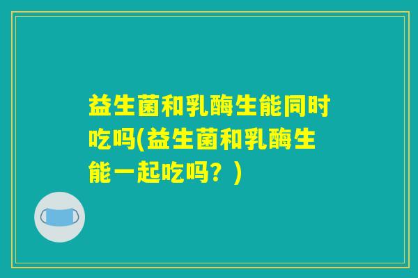 益生菌和乳酶生能同时吃吗(益生菌和乳酶生能一起吃吗？)