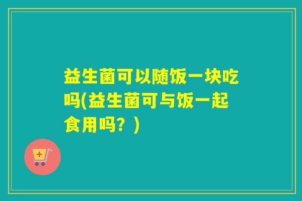 益生菌可以随饭一块吃吗(益生菌可与饭一起食用吗？)