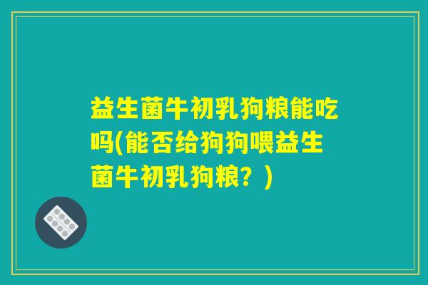 益生菌牛初乳狗粮能吃吗(能否给狗狗喂益生菌牛初乳狗粮？)