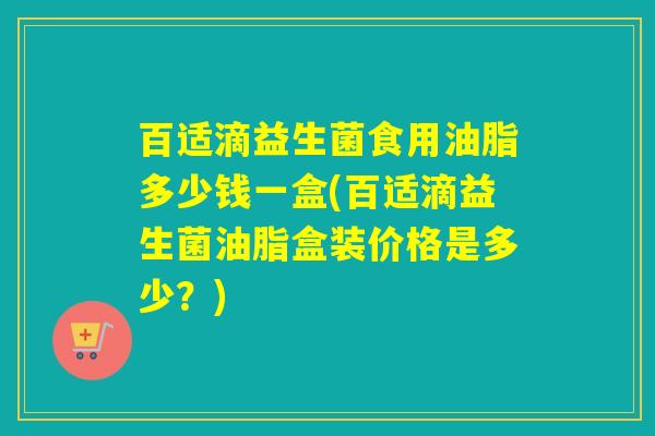 百适滴益生菌食用油脂多少钱一盒(百适滴益生菌油脂盒装价格是多少？)