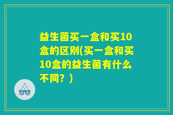 益生菌买一盒和买10盒的区别(买一盒和买10盒的益生菌有什么不同？)