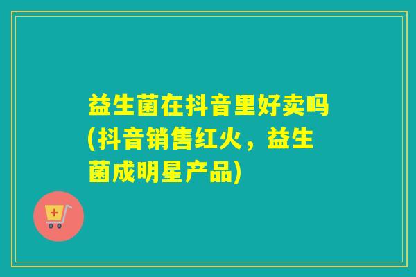 益生菌在抖音里好卖吗(抖音销售红火,益生菌成明星产品) 益生菌在抖音里好卖吗(抖音销售红火,益生菌成明星产品)