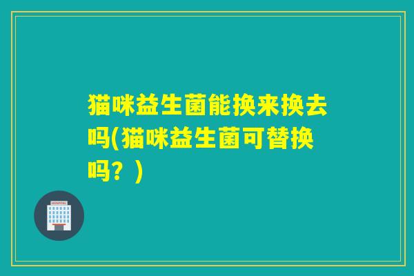 详细阅读:猫咪益生菌能换来换去吗(猫咪益生菌可替换吗?) 猫咪益生菌能换来换去吗(猫咪益生菌可替换吗?)