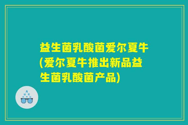 益生菌乳酸菌爱尔夏牛(爱尔夏牛推出新品益生菌乳酸菌产品)