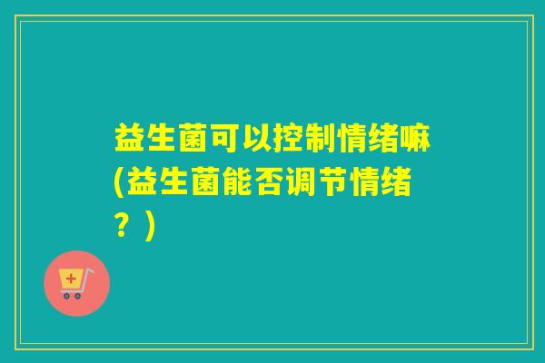 益生菌可以控制情绪嘛(益生菌能否调节情绪?) 益生菌可以控制情绪嘛(益生菌能否调节情绪?)