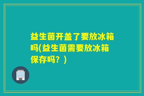 益生菌开盖了要放冰箱吗(益生菌需要放冰箱保存吗？)