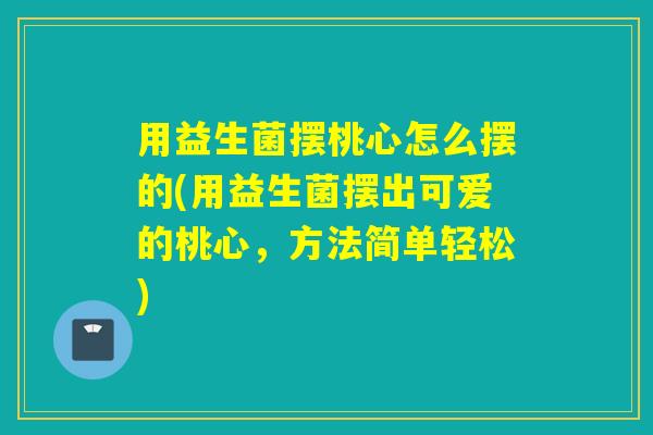 用益生菌摆桃心怎么摆的(用益生菌摆出可爱的桃心,方法简单轻松) 用益生菌摆桃心怎么摆的(用益生菌摆出可爱的桃心,方法简单轻松)