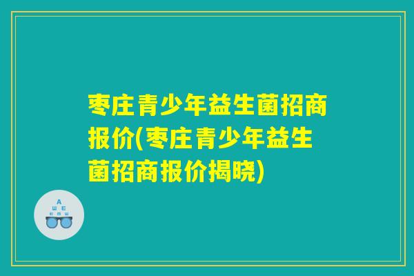 枣庄青少年益生菌招商报价(枣庄青少年益生菌招商报价揭晓)