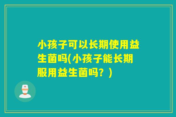 小孩子可以长期使用益生菌吗(小孩子能长期服用益生菌吗？)
