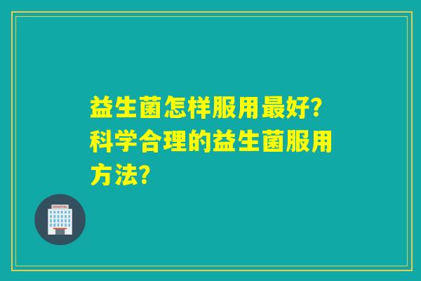 益生菌怎样服用最好？科学合理的益生菌服用方法？