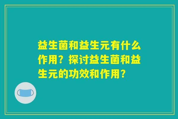 益生菌和益生元有什么作用？探讨益生菌和益生元的功效和作用？