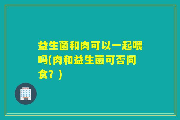 益生菌和肉可以一起喂吗(肉和益生菌可否同食？)