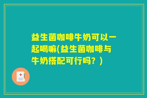 益生菌咖啡牛奶可以一起喝嘛(益生菌咖啡与牛奶搭配可行吗？)