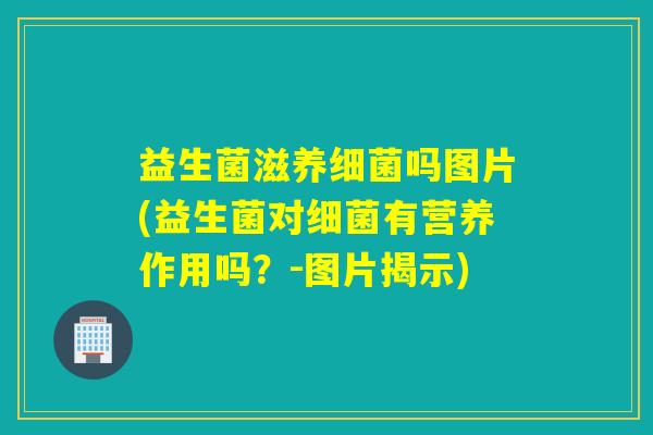 益生菌滋养细菌吗图片(益生菌对细菌有营养作用吗？-图片揭示)
