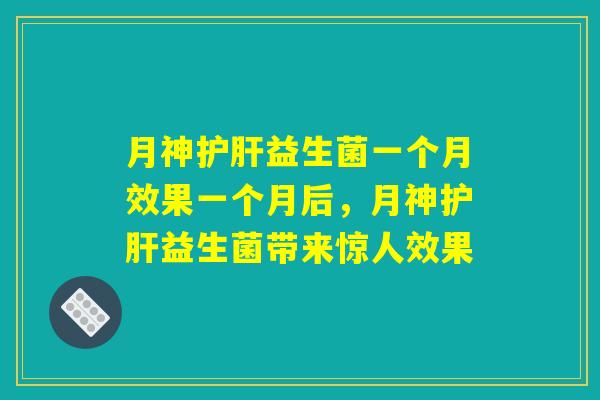 月神护肝益生菌一个月效果一个月后，月神护肝益生菌带来惊人效果