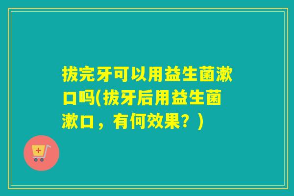 拔完牙可以用益生菌漱口吗(拔牙后用益生菌漱口，有何效果？)