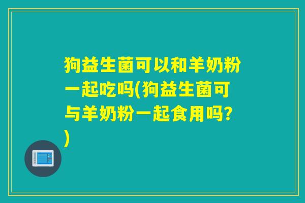 狗益生菌可以和羊奶粉一起吃吗(狗益生菌可与羊奶粉一起食用吗？)