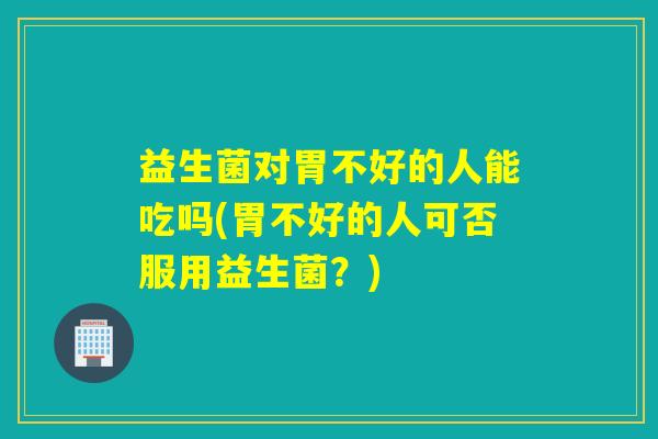 益生菌对胃不好的人能吃吗(胃不好的人可否服用益生菌？)