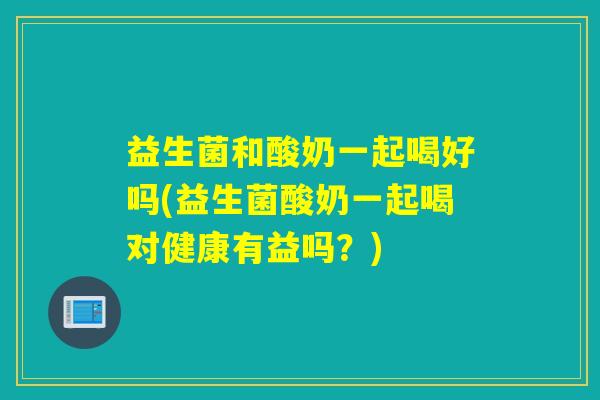 益生菌和酸奶一起喝好吗(益生菌酸奶一起喝对健康有益吗？)