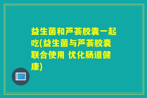 益生菌和芦荟胶囊一起吃(益生菌与芦荟胶囊联合使用 优化肠道健康)