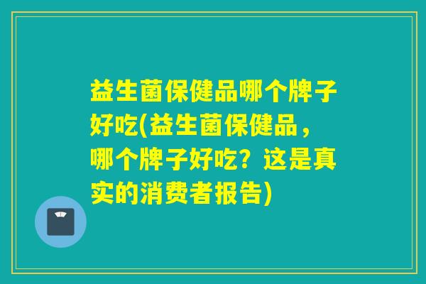 益生菌保健品哪个牌子好吃(益生菌保健品,哪个牌子好吃?这是真实的消费者报告) 益生菌保健品哪个牌子好吃(益生菌保健品,哪个牌子好吃?这是真实的消费者报告)
