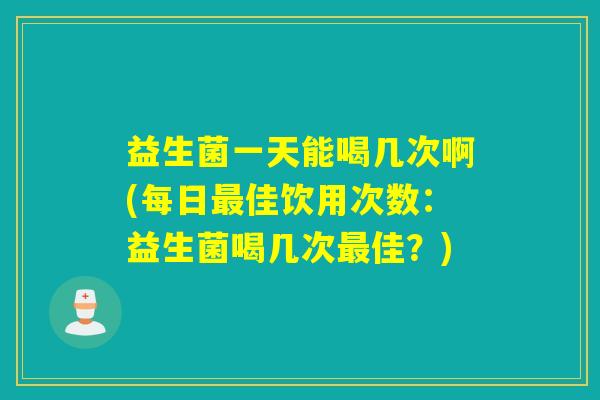 益生菌一天能喝几次啊(每日最佳饮用次数：益生菌喝几次最佳？)