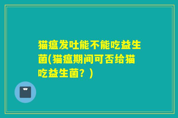 猫瘟发吐能不能吃益生菌(猫瘟期间可否给猫吃益生菌？)