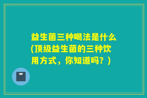 益生菌三种喝法是什么(顶级益生菌的三种饮用方式，你知道吗？)