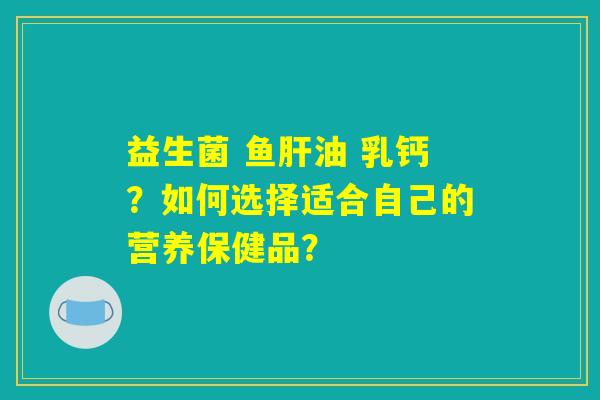 益生菌 鱼肝油 乳钙？如何选择适合自己的营养保健品？