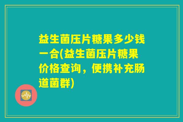 益生菌压片糖果多少钱一合(益生菌压片糖果价格查询，便携补充肠道菌群)