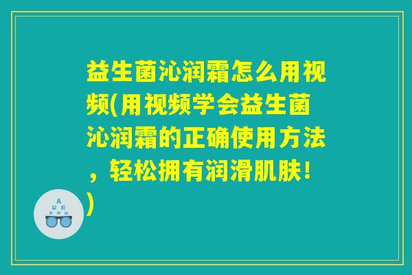 益生菌沁润霜怎么用视频(用视频学会益生菌沁润霜的正确使用方法，轻松拥有润滑肌肤！)