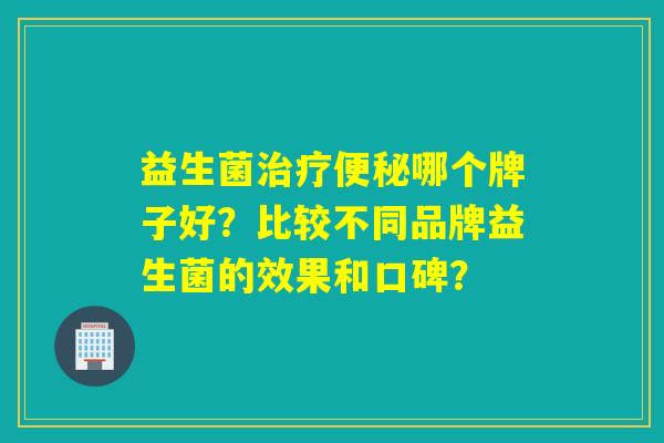 益生菌哪个牌子好?比较不同品牌益生菌的效果和口碑? 益生菌哪个牌子好?比较不同品牌益生菌的效果和口碑?