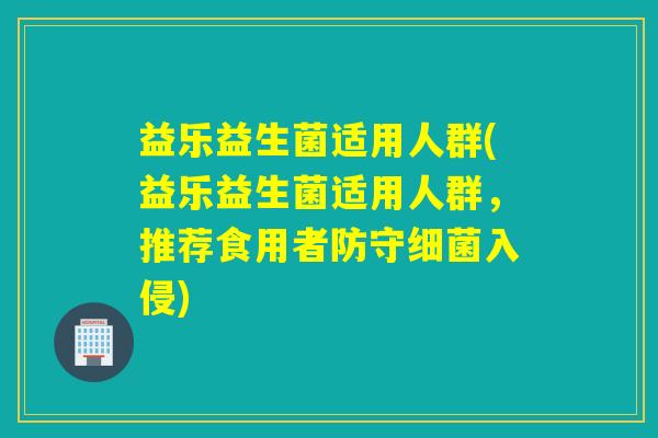 益乐益生菌适用人群(益乐益生菌适用人群，推荐食用者防守细菌入侵)
