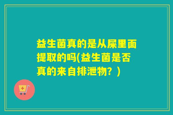 益生菌真的是从屎里面提取的吗(益生菌是否真的来自排泄物？)