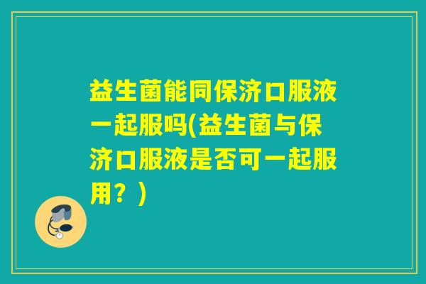 益生菌能同保济口服液一起服吗(益生菌与保济口服液是否可一起服用？)