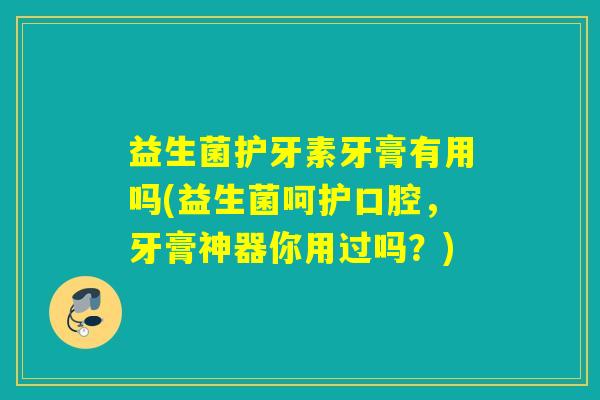 益生菌护牙素牙膏有用吗(益生菌呵护口腔，牙膏神器你用过吗？)