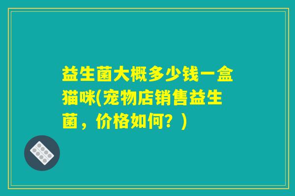 益生菌大概多少钱一盒猫咪(宠物店销售益生菌，价格如何？)