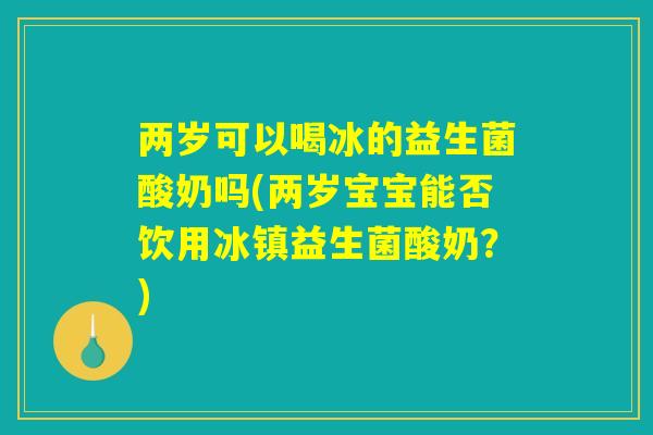 两岁可以喝冰的益生菌酸奶吗(两岁宝宝能否饮用冰镇益生菌酸奶？)