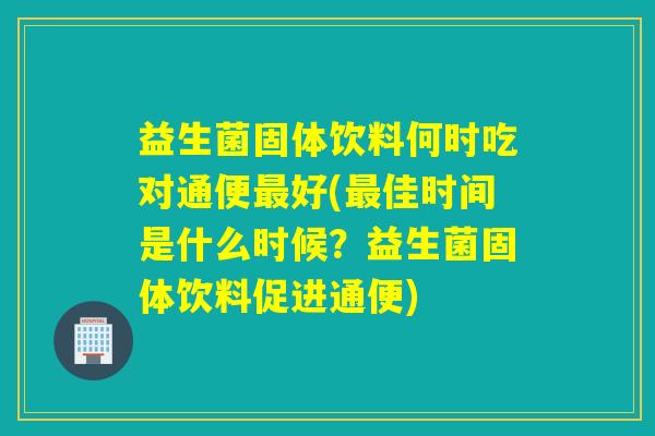 益生菌固体饮料何时吃对通便最好(最佳时间是什么时候？益生菌固体饮料促进通便)