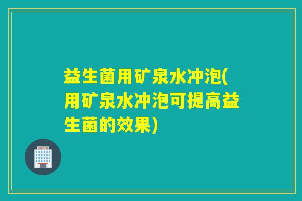 益生菌用矿泉水冲泡(用矿泉水冲泡可提高益生菌的效果)
