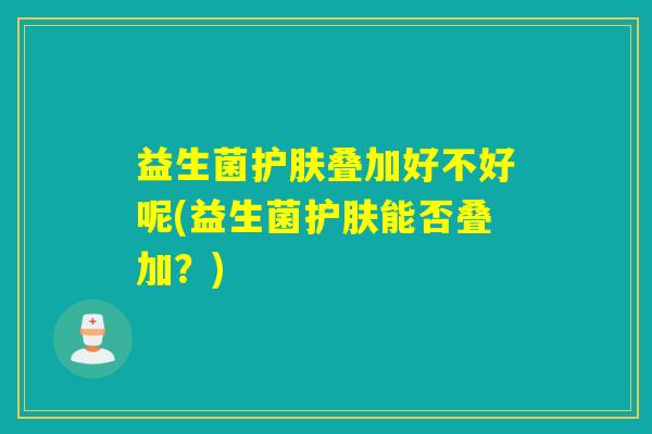 益生菌护肤叠加好不好呢(益生菌护肤能否叠加?) 益生菌护肤叠加好不好呢(益生菌护肤能否叠加?)