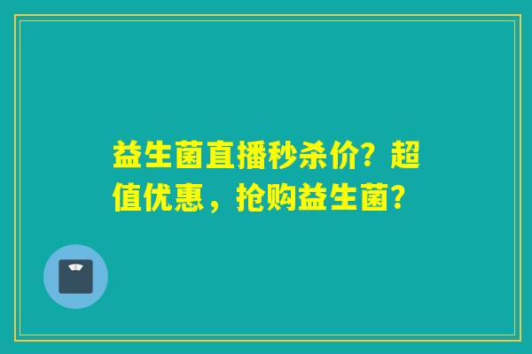 益生菌直播秒杀价?超值优惠,抢购益生菌? 益生菌直播秒杀价?超值优惠,抢购益生菌?