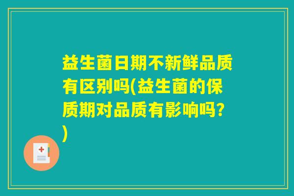 益生菌日期不新鲜品质有区别吗(益生菌的保质期对品质有影响吗？)