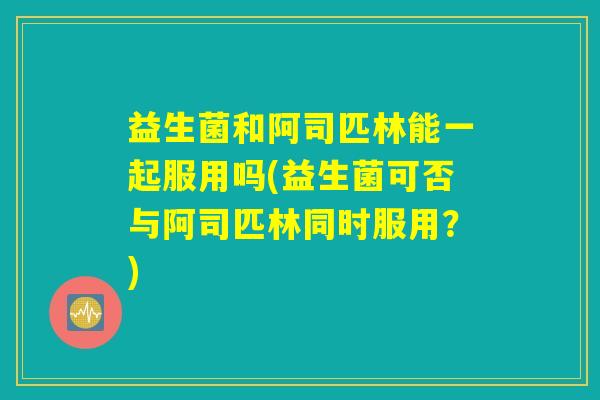 益生菌和阿司匹林能一起服用吗(益生菌可否与阿司匹林同时服用？)