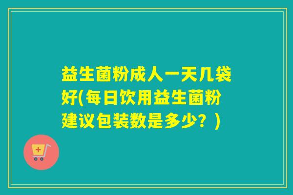 益生菌粉成人一天几袋好(每日饮用益生菌粉建议包装数是多少？)