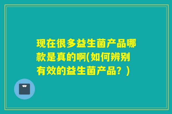 现在很多益生菌产品哪款是真的啊(如何辨别有效的益生菌产品？)